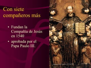 Con siete compañeros más Fundan la Compañía de Jesús en 1540 aprobada por el Papa Paulo III. 