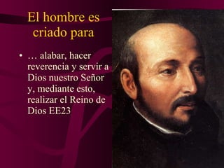 El hombre es criado para …  alabar, hacer reverencia y servir a Dios nuestro Señor y, mediante esto, realizar el Reino de Dios EE23 