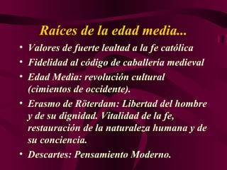 Raíces de la edad media... Valores de fuerte lealtad a la fe católica F idelidad al código de caballería medieval Edad Media: revolución cultural (cimientos de occidente). Erasmo de Röterdam: Libertad del hombre y de su dignidad. Vitalidad de la fe, restauración de la naturaleza humana y de su conciencia. Descartes: Pensamiento Moderno. 