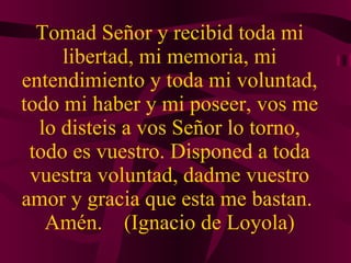 Tomad Señor y recibid toda mi libertad, mi memoria, mi entendimiento y toda mi voluntad, todo mi haber y mi poseer, vos me lo disteis a vos Señor lo torno, todo es vuestro. Disponed a toda vuestra voluntad, dadme vuestro amor y gracia que esta me bastan.  Amén.  (Ignacio de Loyola) 