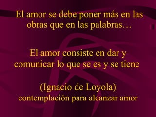 El amor se debe poner más en las obras que en las palabras… El amor consiste en dar y comunicar lo que se es y se tiene  (Ignacio de Loyola) contemplación para alcanzar amor 