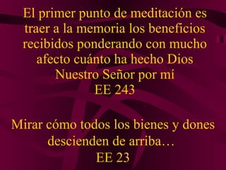 El primer punto de meditación es traer a la memoria los beneficios recibidos ponderando con mucho afecto cuánto ha hecho Dios Nuestro Señor por mí EE 243 Mirar c ó mo todos los bienes y dones descienden de arriba…  EE 23 
