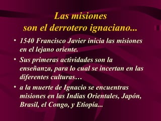 Las misiones son el derrotero ignaciano... 1540 Francisco Javier inicia las misiones en el lejano oriente. Sus primeras actividades son la enseñanza, para lo cual se incertan en las diferentes culturas… a la muerte de Ignacio se encuentras misiones en las Indias Orientales, Japón, Brasil, el Congo, y Etiopía... 