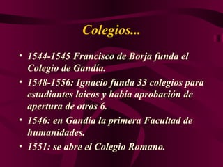 Colegios... 1544-1545 Francisco de Borja funda el Colegio de Gandía. 1548-1556: Ignacio funda 33 colegios para estudiantes laicos y había aprobación de apertura de otros 6. 1546: en Gandía la primera Facultad de humanidades. 1551: se abre el Colegio Romano. 