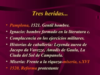 Tres heridas... Pamplona,  1521. Gentil hombre. Ignacio: hombre formado en la literatura c. Complacencia en los ejercicios militares. Historias de caballería: Leyenda aurea de Jacopo da Varezze, Amadis de Gaula, La Ciuda del Sol de Campanela. Miseria: Frente a la riqueza- miseria, s.XVI 1520, Reforma  protestante 