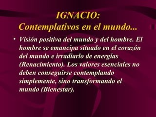 IGNACIO: Contemplativos en el mundo... Visión positiva del mundo y del hombre. El hombre se emancipa situado en el corazón del mundo e irradiarlo de energías (Renacimiento). Los valores esenciales no deben conseguirse contemplando simplemente, sino transformando el mundo (Bienestar). 