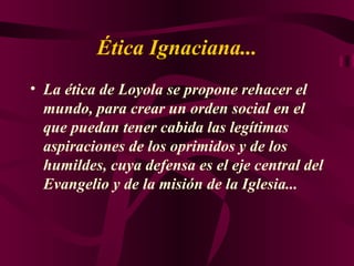 Ética Ignaciana... La ética de Loyola se propone rehacer el mundo, para crear un orden social en el que puedan tener cabida las legítimas aspiraciones de los oprimidos y de los humildes, cuya defensa es el eje central del Evangelio y de la misión de la Iglesia... 
