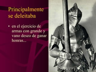 Principalmente  se deleitaba en el ejercicio de armas con grande y vano deseo de ganar honras... 