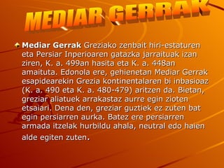 Mediar Gerrak Greziako zenbait hiri-estaturen
eta Persiar Inperioaren gatazka jarraituak izan
ziren, K. a. 499an hasita eta K. a. 448an
amaituta. Edonola ere, gehienetan Mediar Gerrak
esapidearekin Grezia kontinentalaren bi inbasioaz
(K. a. 490 eta K. a. 480-479) aritzen da. Bietan,
greziar aliatuek arrakastaz aurre egin zioten
etsaiari. Dena den, greziar guztiek ez zuten bat
egin persiarren aurka. Batez ere persiarren
armada itzelak hurbildu ahala, neutral edo haien
alde egiten zuten.
 