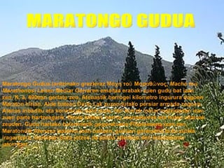 Maratongo Gudua (antzinako grezieraz Μάχη τοῡ Μαραθῶ νος, Mache tou
Marathonos) Lehen Mediar Gerraren emaitza erabaki zuen gudu bat izan
zen. K. a. 490ean gertatu zen, Atenastik berrogei kilometro ingurura dagoen
Maraton hirian. Alde batean Dario I.ak zuzendutako persiar armada zegoen;
Atenas inbaditu eta konkistatu nahi zuen, hiri horrek ioniar matxinadan izan
zuen parte hartzeagatik. Beste aldean, berriz, atenastarrak eta haien aliatuak
zeuden. Gudu hartako balentriarik gogoratuena Filipidesena izan zen,
Maratondik Atenasa lasterka joan baitzen, guduan garaipena lortu zutela
iragartzera. Gertakari hura jotzen da proba atletikoa den maratoiaren
jatorritzat.
 