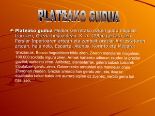 Plateako gudua Mediar Gerretako azken gudu nagusia
izan zen, Grezia hegoaldean. K. a. 479an gertatu zen
Persiar Inperioaren artean eta zenbait greziar hiri-estaturen
artean, hala nola, Esparta, Atenas, Korinto eta Megara.
Greziarrak, Beozia hegoaldean bildu ziren, Ziteron mendiaren magalean.
100.000 soldadu inguru ziren. Armak hartzeko adinean zeuden ia greziar
guztiak aurkeztu ziren. Adibidez, atenastarrak, galera batzuk bakarrik
tripulatzen geratu ziren. Gainontzeko arraunlari eta marinelak orain
Ziteronen zeuden. Greziar armada han geratu zen, eta, itxuraz,
etsaietako bakar batek ere aurrera egiten ez zuenez, nerbio gerra bat
hasi zen.
 