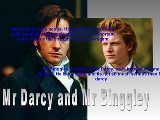 Mr Darcy its very serius. His family its rich so he cant sozialize with people that arent so important as he. He is a tall...