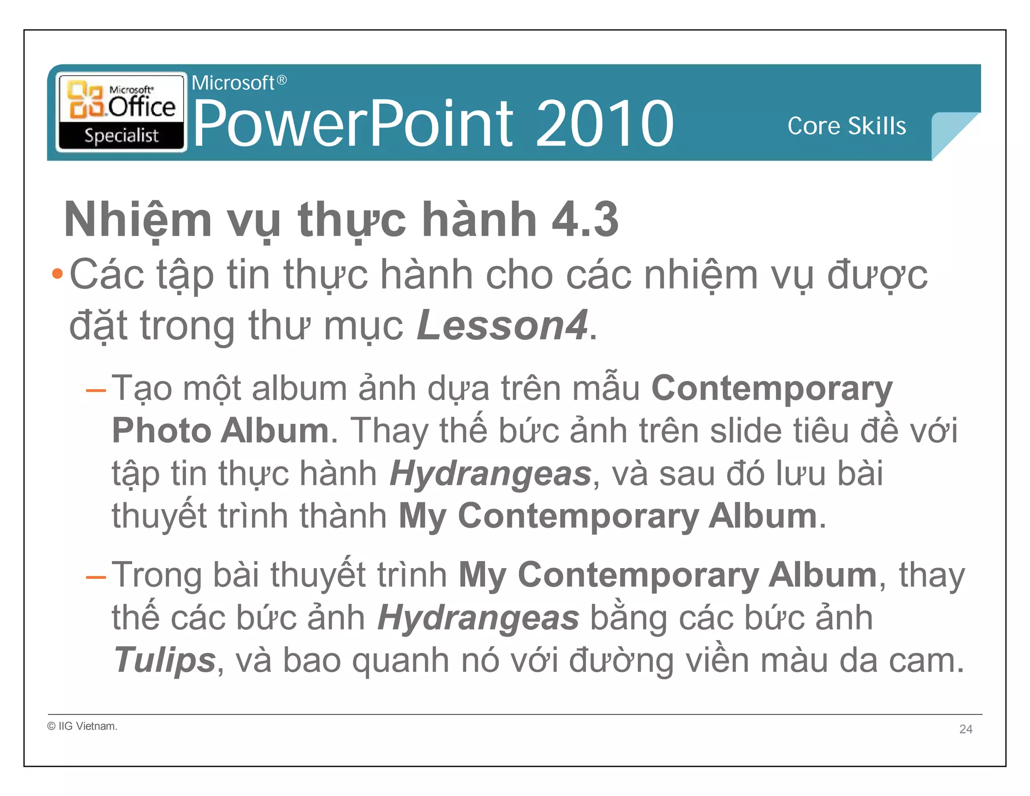 Microsoft®
PowerPoint 2010 Core Skills
Nhiệm vụ thực hành 4.3
•Các tập tin thực hành cho các nhiệm vụ được
đặt trong thư mục Lesson4.
–Tạo một album ảnh dựa trên mẫu Contemporary
Photo Album. Thay thế bức ảnh trên slide tiêu đề với
tập tin thực hành Hydrangeas, và sau đó lưu bài
thuyết trình thành My Contemporary Album.
–Trong bài thuyết trình My Contemporary Album, thay
thế các bức ảnh Hydrangeas bằng các bức ảnh
Tulips, và bao quanh nó với đường viền màu da cam.
© IIG Vietnam. 24
 