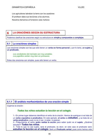 GRAMÁTICA ESPAÑOLA

VLLDC

Los agricultores labraban la tierra con los azadones
El profesor daba sus lecciones a los alumnos.
Nosotros llamamos al fontanero esta mañana

6

LA ORACIÓNES SEGÚN SU ESTRUCTURA

Podemos clasificar las oraciones según su estructura en simple y compuestas o complejas.

6.1

La oraciónes simples

Las oraciones simples son las que sólo tienen un verbo en forma personal, y por lo tanto, un sujeto y
un predicado.
Los vendedores del mercado son muy amables.
Los pajarillos cantan muy bien en primavera.
Estas dos oraciones son simples, pues sólo tienen un verbo.

6.1.1

El análisis morfosintáctico de una oración simple

Cojamos la oración:

Todos los niños estudian la lección en el colegio.
1.- En primer lugar debemos identificar el verbo de la oración. Hemos de averiguar si se trata de
un verbo copulativo o predicativo. En este ejemplo, el verbo es estudian, y se trata de un
verbo predicativo, pues no es ni ser, ni estar, ni parecer.
2.- Preguntamos al verbo quién realiza la acción para saber quién es el sujeto. ¿Quiénes
estudian? Todos los niños.
3.- Todo lo que no sea sujeto, será el predicado; es decir, en este caso el predicado será:
estudian la lección en el colegio. Será un Predicado verbal, pues como hemos visto
80

 