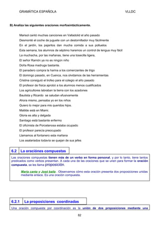 GRAMÁTICA ESPAÑOLA

VLLDC

B) Analiza las siguientes oraciones morfosintácticamente.
Marisol cantó muchas canciones en Valladolid el año pasado
Desmonté el coche de juguete con un destornillador muy fácilmente
En el jardín, los pajaritos dan mucha comida a sus polluelos
Esta semana, los alumnos de séptimo haremos un control de lengua muy fácil
La muchacha, por las mañanas, tiene una tosecilla ligera,
El señor Ramón ya no es ningún niño
Doña Rosa madruga bastante.
El panadero compra la harina a los comerciantes de trigo
El domingo pasado, en Cuenca, nos olvidamos de las herramientas
Cristina consiguió el trofeo para el colegio el año pasado
El profesor de física aprobó a los alumnos menos cualificados
Los agricultores labraban la tierra con los azadones
Bautista y Ricardo se saludan efusivamente
Ahora mismo, pensaba yo en los niños
Quiero lo mejor para mis queridos hijos.
Matilde está en Miami.
Gloria es alta y delgada
Santiago está bastante enfermo
El oficinista de Porcelanosa estaba ocupado
El profesor parecía preocupado
Llamamos al fontanero esta mañana
Los asalariados todavía se quejan de sus jefes

6.2

La oraciónes compuestas

Las oraciones compuestas tienen más de un verbo en forma personal, y por lo tanto, tiene tantos
predicados como verbos presentan. A cada una de las oraciones que se unen para formar la oración
compuesta, se les llama proposición.
María canta y José baila . Observamos cómo esta oración presenta dos proposiciones unidas
mediante enlace. Es una oración compuesta.

6.2.1

La proposiciones coordinadas

Una oración compuesta por coordinación es la unión de dos proposiciones mediante una
82

 
