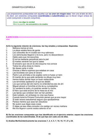 GRAMÁTICA ESPAÑOLA

VLLDC

Las proposiciones yuxtapuestas son aquellas que se unen sin ningún nexo. Van una al lado de otra.
Es decir, son oraciones compuestas (coordinadas o subordinadas) que no llevan ningún enlace de
unión (conjunción o locución conjuntiva).
Deseo me diga la verdad.
Abro la puerta, me encuentro a tu madre.

EJERCICIOS================================================================
===
A) En la siguiente relación de oraciones, las hay simples y compuestas. Sepáralas.
1.
Mañana iremos al cine
2.
La playa estaba llena de gente
3.
Los caracoles de mi ciudad son muy sabrosos
4.
Los astronautas llegaron a la luna, pero no descendieron
5.
Hablo para que me escuches
6.
El sol es bastante perjudicial para la piel
7.
El martes vendrán los que tú sabes
8.
El anciano que ves en la otra esquina nos conoce
9.
Todos los años dices lo mismo
10.
No deseo verte ni oírte
11.
Gracias a María supimos que estabas en casa
12.
Las bicicletas son para el verano
13.
Pedro Luis animaba a los púgiles como si fuese un león
14.
El marido de la que está cantando no dibuja muy bien
15.
Iremos todos donde haya un buen restaurante
16.
Los terroristas apalearon al que los delató.
17.
Los que somos del otro barrio no entendemos eso de ahí
18.
Miguel abrazó a Conchita el día de su cumpleaños
19.
Yo venderá la moto y tú podrías vender tu coche.
20.
El libro que está encima de la mesa es el mío
21.
Las tijeras que cortaban bien se han perdido
22.
Está nublado, sin embargo no creo que llueva
23.
Cuando tomé la Primera Comunión pensé que ya era mayor
24.
Si este verano estudiamos seguro que aprobaremos
25.
Parece mentira que seas tan estudioso
26.
No quiero que digas esas cosas
27.
O dejas ya esa video-consola o te castigo sin recreo mañana
28.
Mis tíos llegaron cuando estaba saliendo el sol
B) De las oraciones compuestas que has identificado en el ejercicio anterior, separa las oraciones
coordinadas de las subordinadas. Di de qué tipo son cada una de ellas.
C) Analiza Morfosintácticamente las oraciones 1, 2, 4, 5, 7, 10, 15, 17, 21 y 24.

86

 