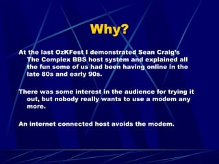 Why?
At the last OzKFest I demonstrated Sean Craig’s
The Complex BBS host system and explained all
the fun some of us had ...