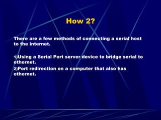 How 2?
There are a few methods of connecting a serial host
to the internet.
1)Using a Serial Port server device to bridge ...