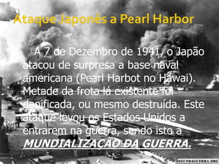 Ataque Japonês a Pearl HarborA 7 de Dezembro de 1941, o Japão atacou de surpresa a base naval americana (Pearl Harbot no Hawai). Metade da frota lá existente foi danificada, ou mesmo destruída. Este ataque levou os Estados Unidos a entrarem na guerra, sendo isto a MUNDIALIZAÇÃO DA GUERRA.