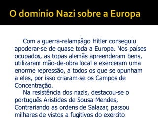 O domínio Nazi sobre a EuropaCom a guerra-relampâgo Hitler conseguiu apoderar-se de quase toda a Europa. Nos países ocupados, as topas alemãs apreenderam bens, utilizaram mão-de-obra local e exerceram uma enorme repressão, a todos os que se opunham a eles, por isso criaram-se os Campos de Concentração. 		Na resistência dos nazis, destacou-se o português Aristides de Sousa Mendes, Contrariando as ordens de Salazar, passou milhares de vistos a fugitivos do exercito Alemão, permitindo-lhes assim escapar á morte. Quando soube Salazar condenou-o a uma reforma compulsiva e impediu-o de exercer advocacia, morreu na maior pobreza.