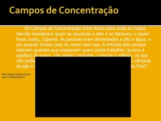 Campos de ConcentraçãoOs Campos de Concentração eram locais para onde as tropas Alemãs mandavam quem se opusesse a eles e ao Nazismo, e quem fosse Judeu, Ciganos. As pessoas eram alimentadas a pão e água, e era quando tinham pois ás vezes nem isso. Á entrada dos campos estavam guardas que separavam quem podia trabalhar (jovens e adultos) de quem  não podia ( grávidas, crianças e velhos), os que não podiam davam-lhe um sabão e mandavam-nos para as câmaras de gás e eram mortos. Era o genocídio ou então “ A solução Final”.http://www.youtube.com/watch?v=tMCIgV4xu7Y