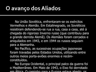 O avanço dos AliadosNa União Soviética, enfrentaram-se os exércitos Vermelhos e Alemão. Em Estalinegrado, os Soviéticos resistiram defendendo-se rua a rua, casa a casa, até á chegada do rigoroso Inverno russo (que contribuiu para a grande derrota Alemã). Os Alemães foram cercados e aniquilados em 1943, e em 1944 os russos seguiam para a Alemanha.		No Pacífico, as sucessivas ocupações japonesas foram travadas pelos Estados Unidos, utilizando entre outros meios porta-aviões enormes e recém-constituídos.		Na Europa Ocidental, o principal palco da guerra foi o Mediterrâneo. Em Maio de 1943, o Eixo foi derrotado em África. O caminho para a Europa estava aberto, os Aliados desembarcaram na Sicília; e depois foram libertar Itália. 