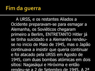Fim da guerraA URSS, e os restantes Aliados a Ocidente preparavam-se para esmagar a Alemanha, os Soviéticos chegaram primeiro a Berlim, ENTRETANTO Hitler já se tinha suicidado e a Alemanha rendeu-se no inicio de Maio de 1945, mas o Japão continuava a insistir que queria continuar e foi atacado pela URSS em Agosto de 1945, com duas bombas atómicas em dois sítios: Nagasáqui e Hiróxima e então rendeu-se a 2 de Setembro de 1945. A 2ª Guerra Mundial chegou ao fim.