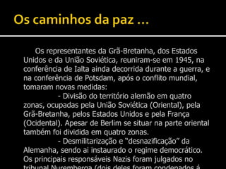 Os caminhos da paz …		Os representantes da Grã-Bretanha, dos Estados Unidos e da União Soviética, reuniram-se em 1945, na conferência de Ialta ainda decorrida durante a guerra, e na conferência de Potsdam, após o conflito mundial, tomaram novas medidas:			- Divisão do território alemão em quatro zonas, ocupadas pela União Soviética (Oriental), pela Grã-Bretanha, pelos Estados Unidos e pela França (Ocidental). Apesar de Berlim se situar na parte oriental também foi dividida em quatro zonas.			- Desmilitarização e “desnazificação” da Alemanha, sendo ai instaurado o regime democrático. Os principais responsáveis Nazis foram julgados no tribunal Nuremberga (dois deles foram condenados á morte).		No Médio Oriente foi criado o Estado de Israel, na Palestina, contra a vontade de toda a gente, criando um problema existente ainda nos dias de hoje.