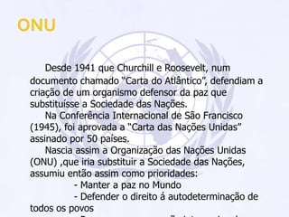 ONUDesde 1941 que Churchill e Roosevelt, num documento chamado “Carta do Atlântico”, defendiam a criação de um organismo defensor da paz que substituísse a Sociedade das Nações.		Na Conferência Internacional de São Francisco (1945), foi aprovada a “Carta das Nações Unidas” assinado por 50 países.		Nascia assim a Organização das Nações Unidas (ONU) ,que iria substituir a Sociedade das Nações, assumiu então assim como prioridades:			- Manter a paz no Mundo			- Defender o direito á autodeterminação de todos os povos			- Promover a cooperação internacional em todos os problemas			- Apelar á defesa dos direitos humanos.