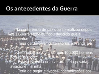 Os antecedentes da GuerraTratado de Versalhes :	Na conferência de paz que se realizou depois da I Guerra Mundial, ficou decidido que a Alemanha :		- Teria de devolver os territórios á França e á Polónia;		- Não podia ter mais do que 100.000 homens no seu exercito;		- Estava proibida de usar artilharia pesada, aviação e marinha;		- Teria de pagar elevadas indemnizações aos países ocupados por eles durante a Guerra.