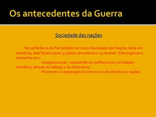 Os antecedentes da GuerraSociedade das naçõesNa conferência de Paz também se criou a Sociedade das Nações (sede em Genebra), dela faziam parte 32 países vencedores e 13 neutrais. Este organismo propunha-se a :			- Assegurar a paz , resolvendo os conflitos entre os Estados-membros, através do diálogo e da diplomacia;			- Promover a cooperação económica e cultural entre as nações.