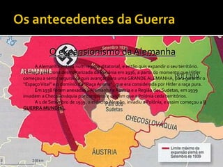 Os antecedentes da GuerraO expansionismo da Alemanha		A Alemanha entrou num regime ditatorial, e então quis expandir o seu território. Começa pela zona desmilitarizada da Renânia em 1936, a partir do momento que Hitler começou a sentir segurança quis avançar para uma GRANDE ALEMANHA, para garantir o “Espaço Vital” e o domínio da “Raça Ariana” , que era considerada por Hitler a raça pura.		Em 1938 foram anexadas á Alemanha a Áustria e a Região dos Sudetas, em 1939 invadem a Checoslováquia por completo e exigem que a Polónia ceda territórios.		A 1 de Setembro de 1939, o exército Alemão, invadiu a Polónia, e assim começou a II GUERRA MUNDIAL. 