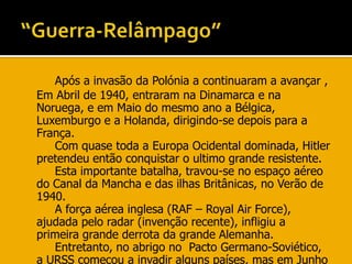 “Guerra-Relâmpago”Após a invasão da Polónia a continuaram a avançar , Em Abril de 1940, entraram na Dinamarca e na Noruega, e em Maio do mesmo ano a Bélgica, Luxemburgo e a Holanda, dirigindo-se depois para a França.		Com quase toda a Europa Ocidental dominada, Hitler pretendeu então conquistar o ultimo grande resistente. 		Esta importante batalha, travou-se no espaço aéreo do Canal da Mancha e das ilhas Britânicas, no Verão de 1940.		A força aérea inglesa (RAF – Royal Air Force), ajudada pelo radar (invenção recente), infligiu a primeira grande derrota da grande Alemanha.		Entretanto, no abrigo no  Pacto Germano-Soviético, a URSS começou a invadir alguns países, mas em Junho de 1940 a Alemanha rompe esse pacto e invade a URSS, ficando assim com 2 frentes activas.