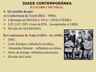 4 - Os acordos de paz: A) Conferência de Teerã (IRÃ – 1943): Libertação da FRANÇA: EUA + INGLATERRA. LIT, LET, EST e leste da POL : incorporadas à URSS. Divisão da ALEMANHA. B) Conferência de Yalta (URSS – fev/1945): ONU. Leste Europeu: influência soviética. Alemanha Oriental – influência soviética. Oeste da Europa: influência americana. Divisão da Coréia  