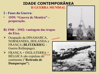 2 - Fases da Guerra: 1939: “Guerra de Mentira” – preparação. B) 1940 – 1942: vantagem das tropas do Eixo. Ocupação da DINAMARCA, NORMANDIA, HOLANDA e FRANÇA ( BLITZKRIEG  – Guerra Relâmpago). FRANÇA + INGLATERRA + BÉLGICA são expulsas do continente (“ Retirada de Dunquerque” ). 