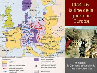 1944-45:  la fine della guerra in Europa 25 agosto 1944: gli alleati entrano in Parigi settembre-ottobre: l’armata rossa entra a Bucarest, Belgrado e Sofia dicembre: controffensiva tedesca nella Ardenne 17 gennaio 1945: l’armata rossa entra in Varsavia 2 maggio: l’armata rossa conquista Berlino 9 maggio:  la Germania sottoscrive la resa incondizionata 