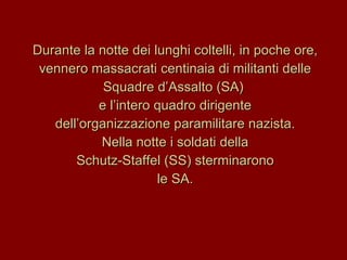 Durante la notte dei lunghi coltelli, in poche ore, vennero massacrati centinaia di militanti delle Squadre d’Assalto (SA)  e l’intero quadro dirigente dell’organizzazione paramilitare nazista. Nella notte i soldati della  Schutz-Staffel (SS) sterminarono le SA. 