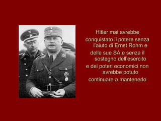 Hitler mai avrebbe conquistato il potere senza l’aiuto di Ernst Rohm e delle sue SA e senza il sostegno dell’esercito e dei poteri economici non avrebbe potuto continuare a mantenerlo 