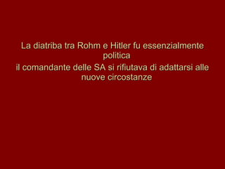 La diatriba tra Rohm e Hitler fu essenzialmente politica il comandante delle SA si rifiutava di adattarsi alle nuove circostanze 