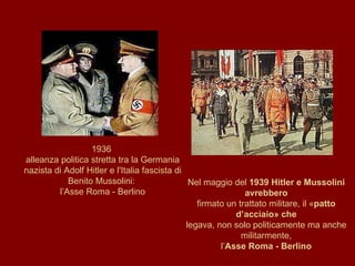 1936  alleanza politica stretta tra la Germania nazista di Adolf Hitler e l'Italia fascista di Benito Mussolini:  l’Asse Roma - Berlino Nel maggio del  1939 Hitler e Mussolini avrebbero firmato un trattato militare, il « patto d’acciaio» che legava, non solo politicamente ma anche militarmente, l’ Asse Roma - Berlino 