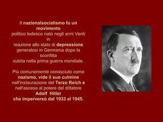 Il  nazionalsocialismo fu un movimento politico tedesco nato negli anni Venti in reazione allo stato di  depressione generatosi in Germania dopo la sconfitta subita nella prima guerra mondiale. Più comunemente conosciuto come nazismo, vide il suo culmine nell'instaurazione del  Terzo Reich e nell'ascesa al potere del dittatore  Adolf  Hitler che imperversò dal 1933 al 1945. 