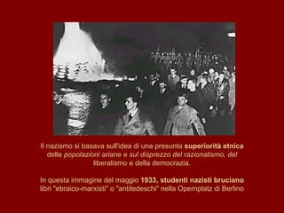 Il nazismo si basava sull'idea di una presunta  superiorità etnica delle  popolazioni ariane e sul disprezzo del razionalismo, del liberalismo e della democrazia. In questa immagine del maggio  1933, studenti nazisti bruciano libri "ebraico-marxisti" o "antitedeschi" nella Opernplatz di Berlino 