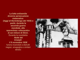 La lotta antisemita divenne persecuzione sistematica  ( leggi di Norimberga del 1935) e portò, durante la seconda guerra mondiale, allo spaventoso «olocausto» di sei milioni di Ebrei. Durante la cosiddetta Notte dei Cristalli  il 9 novembre 1938 furono incendiati e distrutti negozi, sinagoghe e cimiteri ebraici 