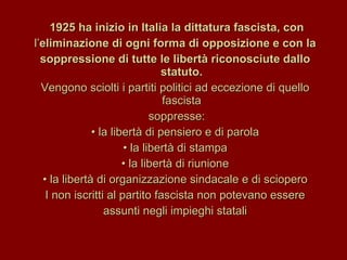 1925 ha inizio in Italia la dittatura fascista, con l’ eliminazione di ogni forma di opposizione e con la soppressione di tutte le libertà riconosciute dallo statuto. Vengono sciolti i partiti politici ad eccezione di quello fascista soppresse: •  la libertà di pensiero e di parola •  la libertà di stampa •  la libertà di riunione •  la libertà di organizzazione sindacale e di sciopero I non iscritti al partito fascista non potevano essere assunti negli impieghi statali 