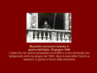 Mussolini annuncia l’entrata in guerra dell’Italia: 10 giugno 1940 L’Italia che non aveva partecipato al conflitto e si era dichiarata  non belligerante entrò nel giugno del 1940, dopo la  resa della Francia ai tedeschi, in guerra a fianco della Germania 