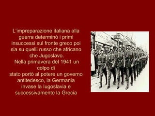 L’impreparazione italiana alla guerra determinò i primi insuccessi sul fronte greco poi sia su quelli russo che africano che Jugoslavo. Nella primavera del 1941 un colpo di stato portò al potere un governo antitedesco, la Germania invase la Iugoslavia e successivamente la Grecia 
