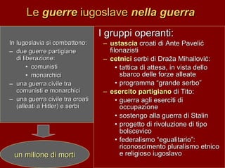 Le  guerre  iugoslave  nella guerra In Iugoslavia si combattono: due guerre partigiane  di liberazione:  comunisti  monarchici una guerra civile tra comunisti e monarchici  una guerra civile tra croati (alleati a Hitler) e serbi I gruppi operanti: ustascia  croati di Ante Paveli ć filonazisti cetnici  serbi di Dra ž a Mihailovi ć: tattica di attesa, in vista dello sbarco delle forze alleate programma “grande serbo”  esercito partigiano  di Tito: guerra agli eserciti di occupazione sostengo alla guerra di Stalin progetto di rivoluzione di tipo bolscevico federalismo “egualitario”: riconoscimento pluralismo etnico e religioso iugoslavo un milione di morti 