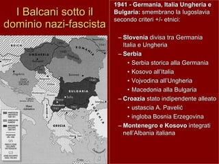 I Balcani sotto il dominio nazi-fascista 1941 - Germania, Italia Ungheria e Bulgaria:  smembrano la Iugoslavia secondo criteri +/- etnici:  Slovenia  divisa tra Germania Italia e Ungheria Serbia   Serbia storica alla Germania Kosovo all’Italia Vojvodina all’Ungheria Macedonia alla Bulgaria Croazia  stato indipendente alleato  ustascia A. Paveli ć ingloba Bosnia Erzegovina Montenegro e Kosovo  integrati nell’Albania italiana 
