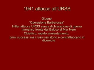 1941 attacco all’URSS Giugno  “ Operazione Barbarossa”  Hitler attacca URSS senza dichiarazione di guerra Immenso fronte dal Baltico al Mar Nero Obiettivo: rapido annientamento;  primi successi ma i russi resistono e contrattaccano in dicembre 
