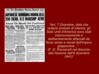 “ Ieri, 7 Dicembre, data che resterà simbolo di infamia, gli Stati Uniti d'America sono stati improvvisamente e deliberatamente attaccati da forze aeree e navali dell'impero giapponese...".  (F .D. Roosevelt nel discorso alla Nazione dell'8 dicembre 1941)“ 